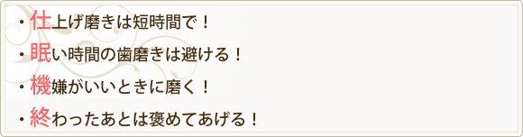 ・仕上げ磨きは短時間で！・眠い時間の歯磨きは避ける！・機嫌がいいときに磨く！・終わったあとは褒めてあげる！