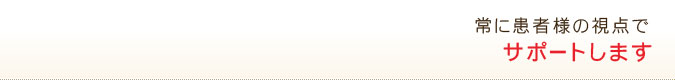 常に患者様の視点でサポートします